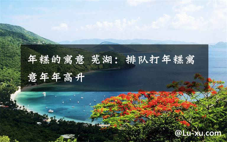 年糕的寓意 芜湖:排队打年糕寓意年年高升