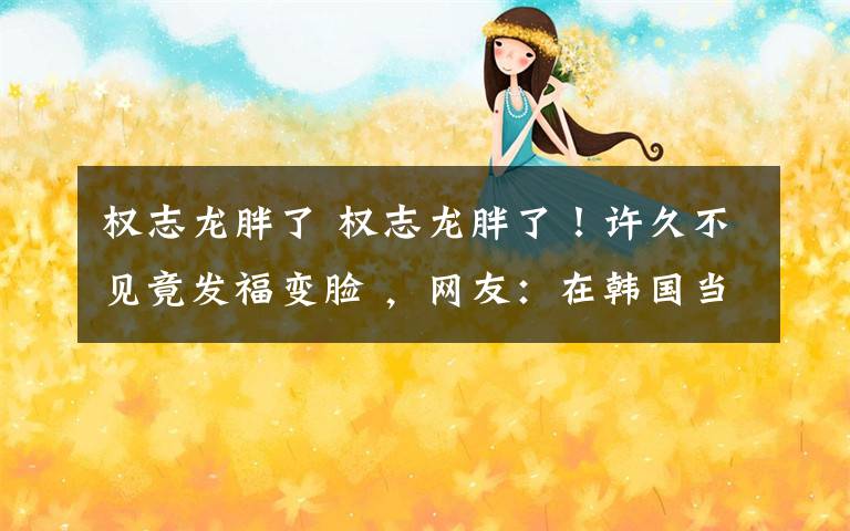 权志龙胖了 权志龙胖了！许久不见竟发福变脸 ，网友：在韩国当明星比入伍累