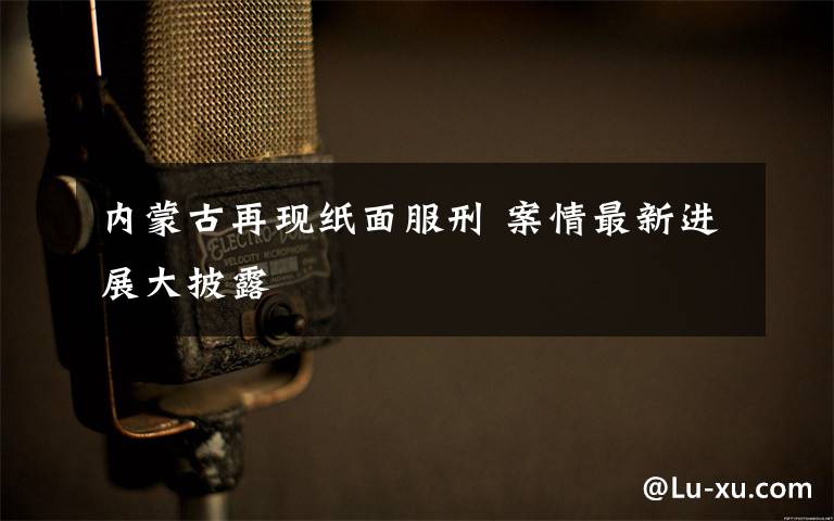 内蒙古再现纸面服刑 案情最新进展大披露