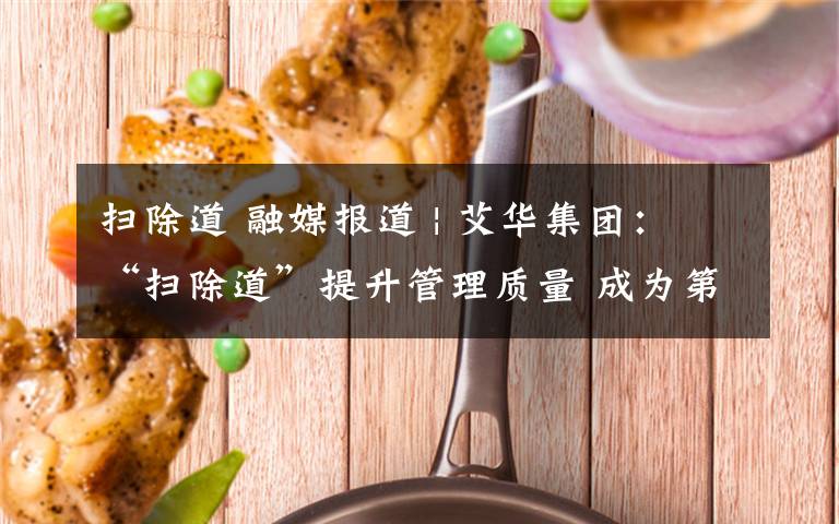 扫除道 融媒报道 | 艾华集团:“扫除道”提升管理质量 成为第二生产力