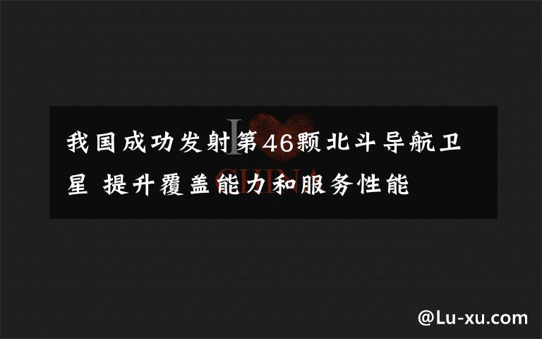 我国成功发射第46颗北斗导航卫星 提升覆盖能力和服务性能