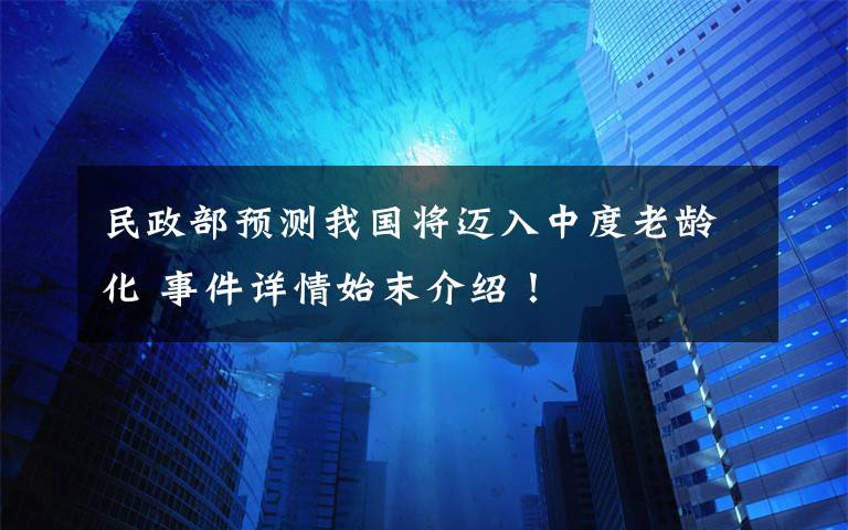 民政部预测我国将迈入中度老龄化 事件详情始末介绍!