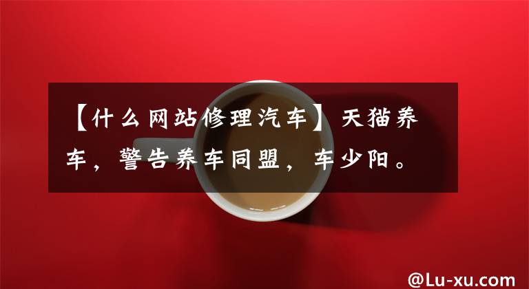 【什么网站修理汽车】天猫养车,警告养车同盟,车少阳。汽配供应链平台布局汽修链谁能做到?
