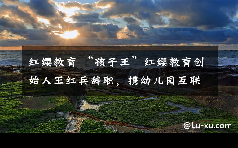 红缨教育 “孩子王”红缨教育创始人王红兵辞职,携幼儿园互联网新产品露面