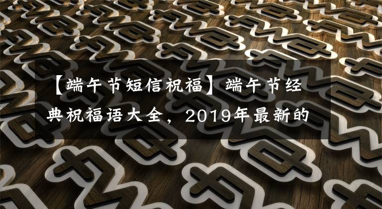 【端午节短信祝福】端午节经典祝福语大全，2019年最新的端午节祝福短信。