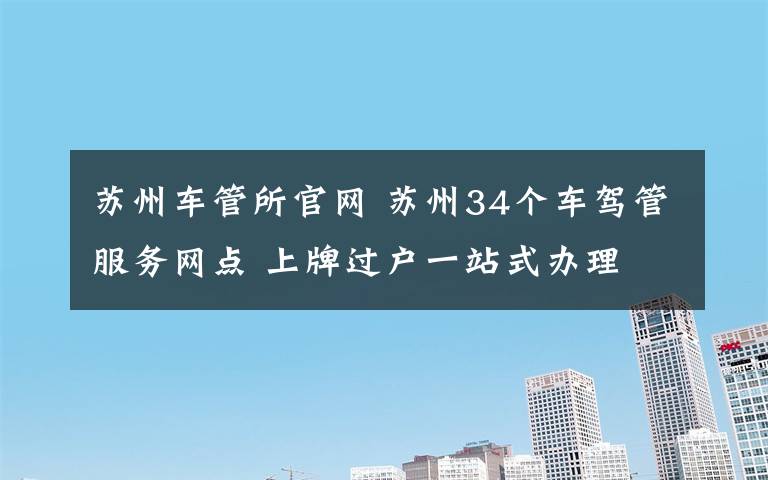 苏州车管所官网 苏州34个车驾管服务网点 上牌过户一站式办理
