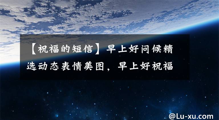 【祝福的短信】早上好问候精选动态表情美图,早上好祝福语微信短信