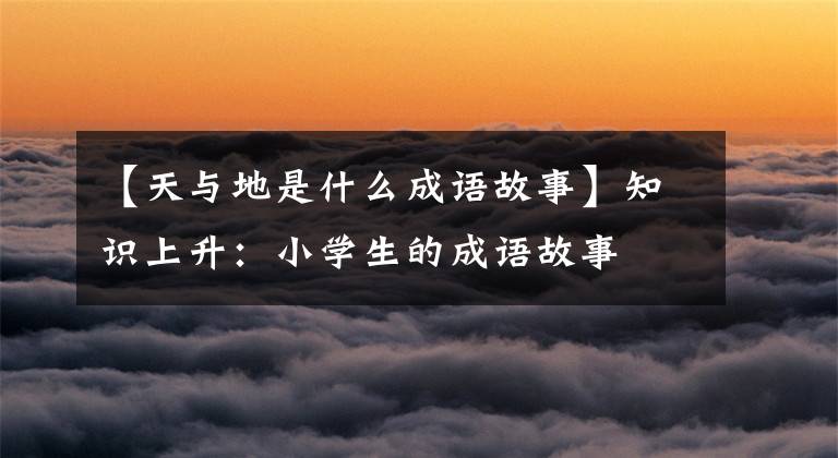 【天与地是什么成语故事】知识上升:小学生的成语故事