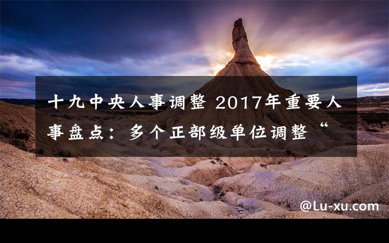 十九中央人事调整 2017年重要人事盘点:多个正部级单位调整“一把手”