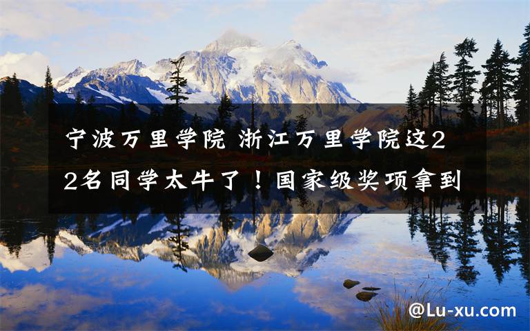 宁波万里学院 浙江万里学院这22名同学太牛了!国家级奖项拿到手软