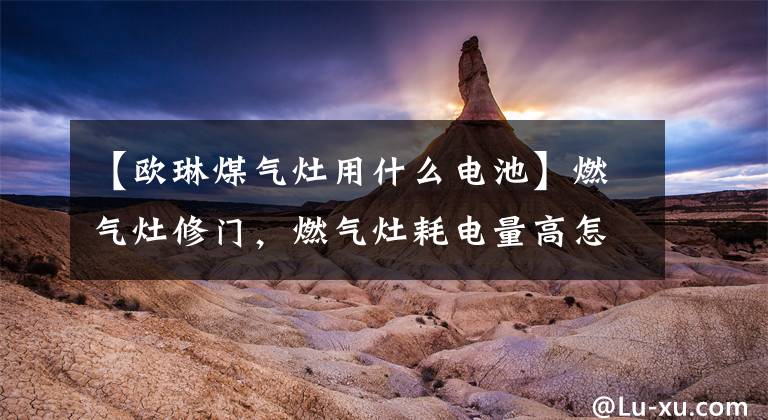 【欧琳煤气灶用什么电池】燃气灶修门,燃气灶耗电量高怎么解决?