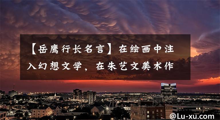 【岳鹰行长名言】在绘画中注入幻想文学,在朱艺文美术作品宣传中开展