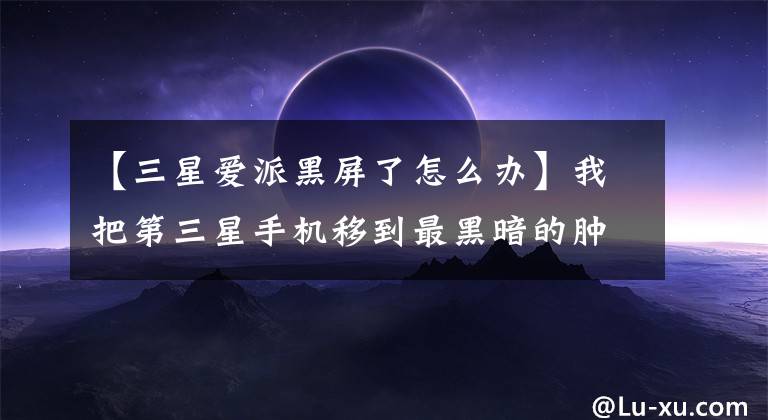 【三星爱派黑屏了怎么办】我把第三星手机移到最黑暗的肿块了吗?黑屏?
