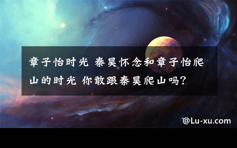 章子怡时光 秦昊怀念和章子怡爬山的时光 你敢跟秦昊爬山吗?