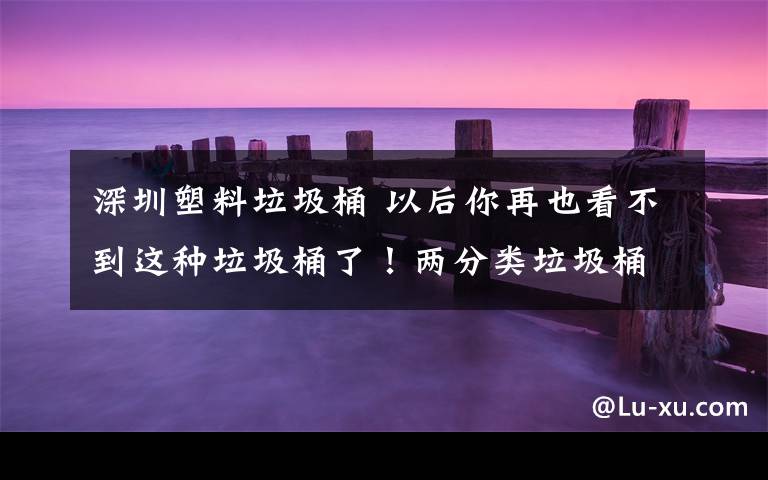 深圳塑料垃圾桶 以后你再也看不到这种垃圾桶了!两分类垃圾桶将告别深圳