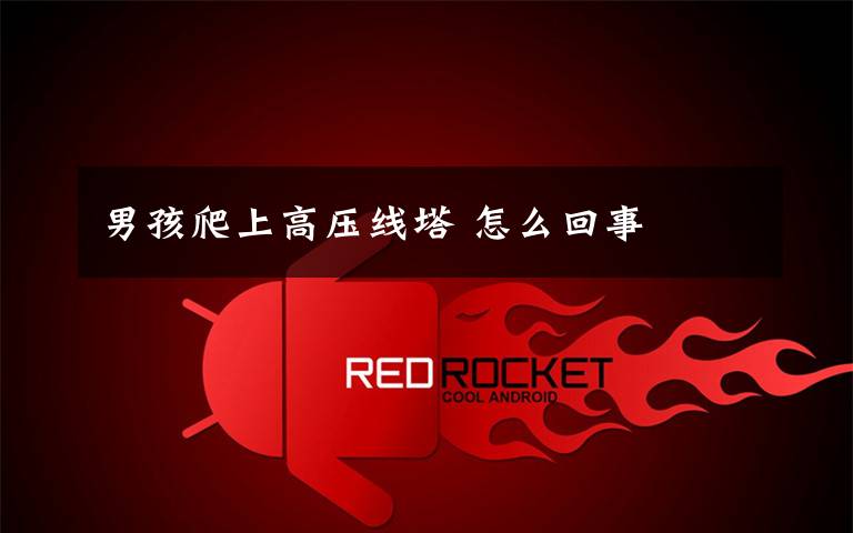 男孩爬上高压线塔 怎么回事