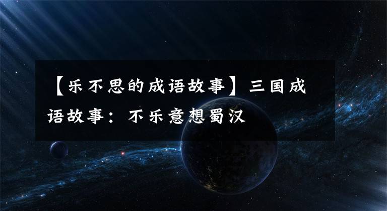 【乐不思的成语故事】三国成语故事:不乐意想蜀汉