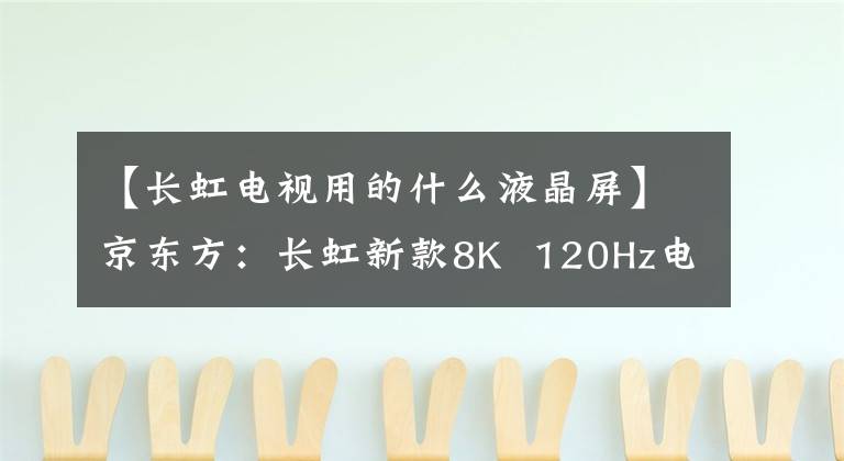 【长虹电视用的什么液晶屏】京东方:长虹新款8K 120Hz电视采用新一代8KADS真彩屏。