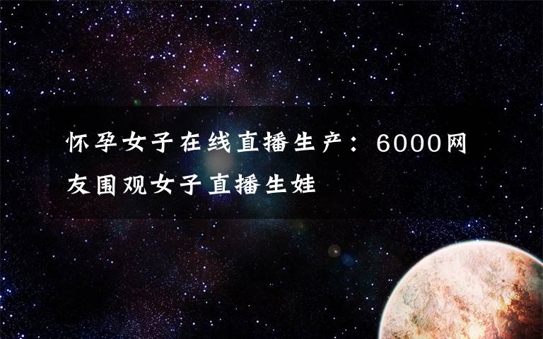 怀孕女子在线直播生产:6000网友围观女子直播生娃