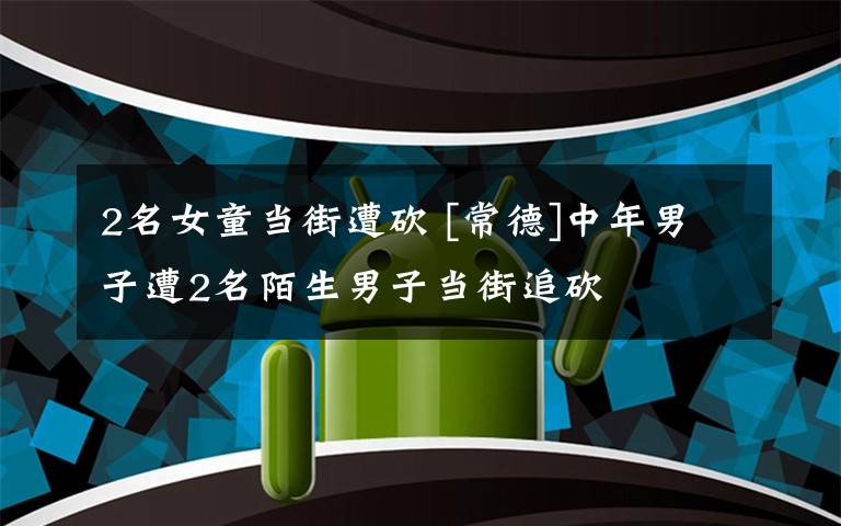 2名女童当街遭砍 [常德]中年男子遭2名陌生男子当街追砍