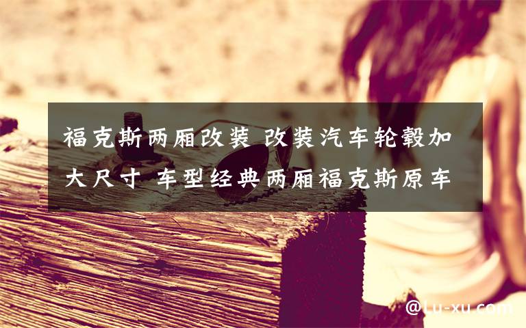 福克斯两厢改装 改装汽车轮毂加大尺寸 车型经典两厢福克斯原车是15寸轮毂,轮胎规格195/60R15本人想改17寸轮毂,轮胎规格215/