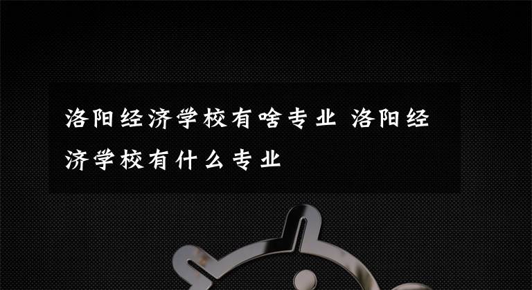 洛阳经济学校有啥专业 洛阳经济学校有什么专业