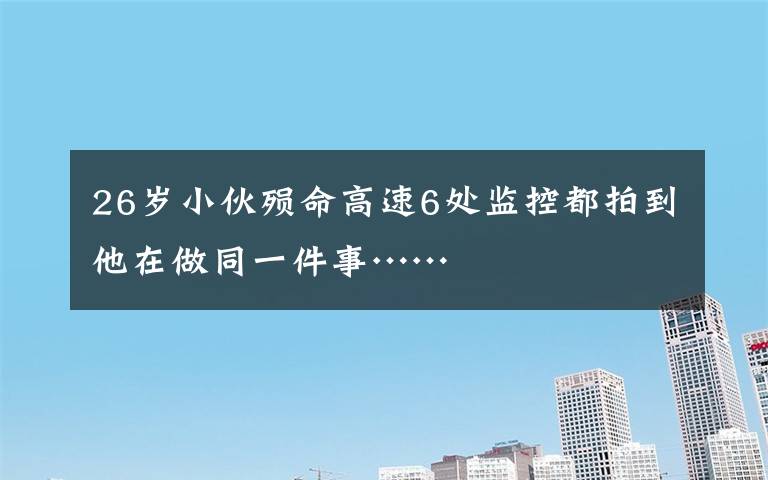 26岁小伙殒命高速6处监控都拍到他在做同一件事……