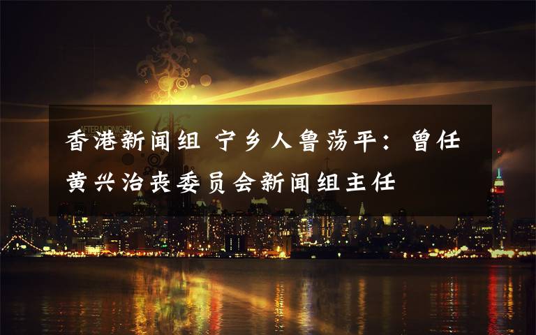香港新闻组 宁乡人鲁荡平:曾任黄兴治丧委员会新闻组主任