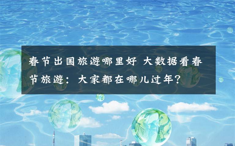 春节出国旅游哪里好 大数据看春节旅游:大家都在哪儿过年?