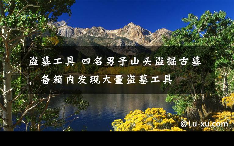 盗墓工具 四名男子山头盗掘古墓，备箱内发现大量盗墓工具