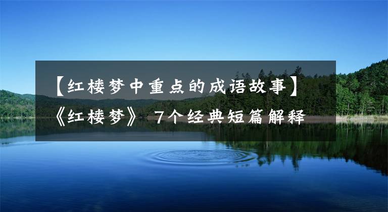 【红楼梦中重点的成语故事】《红楼梦》 7个经典短篇解释7个成语,7种人生智慧终生有用