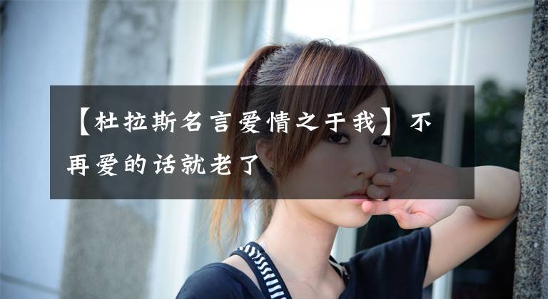 【杜拉斯名言爱情之于我】不再爱的话就老了