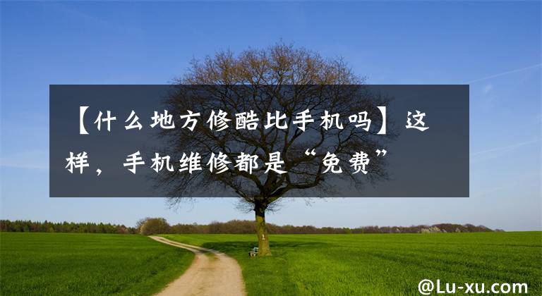 【什么地方修酷比手机吗】这样,手机维修都是“免费”