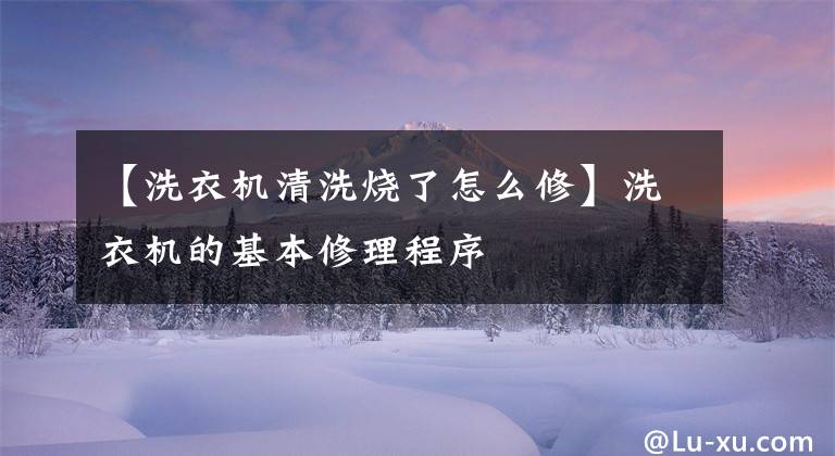 【洗衣机清洗烧了怎么修】洗衣机的基本修理程序