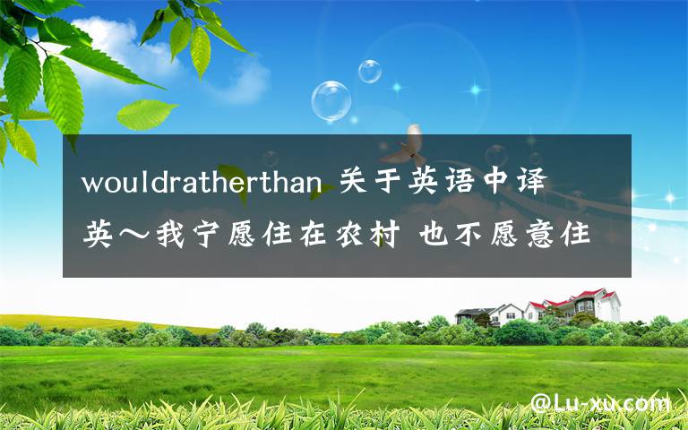 wouldratherthan 关于英语中译英~我宁愿住在农村 也不愿意住在城市的中心 【would rather..than】我原来写的是i woul