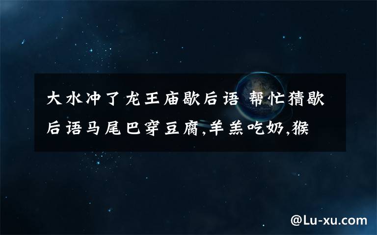 大水冲了龙王庙歇后语 帮忙猜歇后语马尾巴穿豆腐,羊羔吃奶,猴子拉稀,兔子尾巴,大水冲了龙王庙,猪鼻子插大葱.