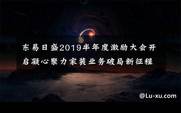 东易日盛2019半年度激励大会开启凝心聚力家装业务破局新征程