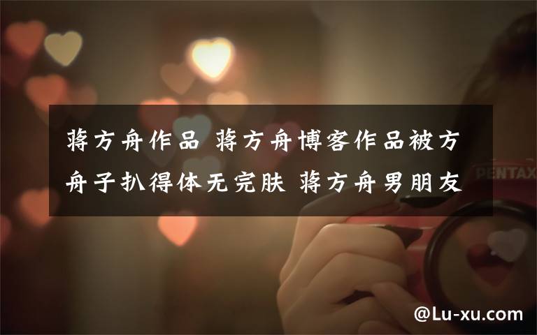 蒋方舟作品 蒋方舟博客作品被方舟子扒得体无完肤 蒋方舟男朋友是谁?