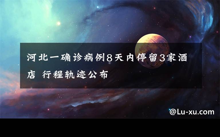 河北一确诊病例8天内停留3家酒店 行程轨迹公布