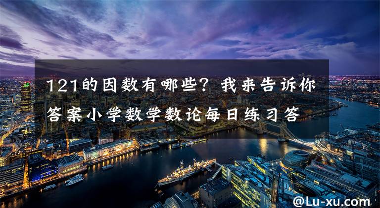 121的因数有哪些?我来告诉你答案小学数学数论每日练习答案分析