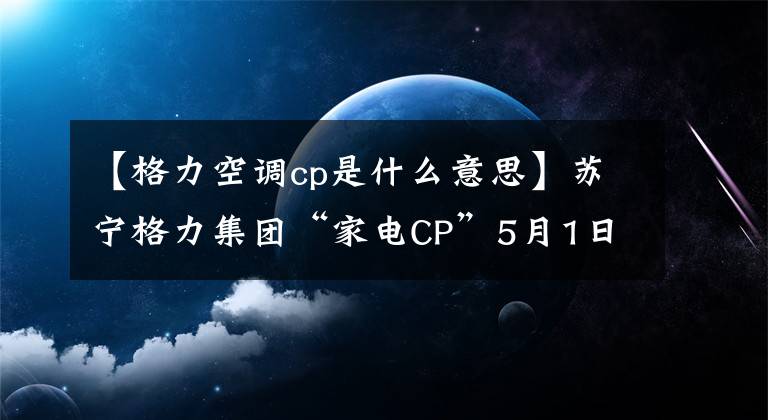 【格力空调cp是什么意思】苏宁格力集团“家电CP”5月1日点燃空调大战！他们俩今年将“笑得占5亿”