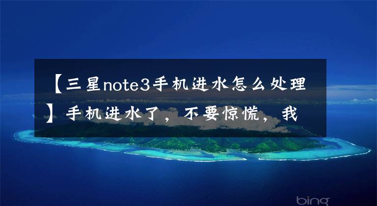 【三星note3手机进水怎么处理】手机进水了,不要惊慌,我会支持你的,不要忙。