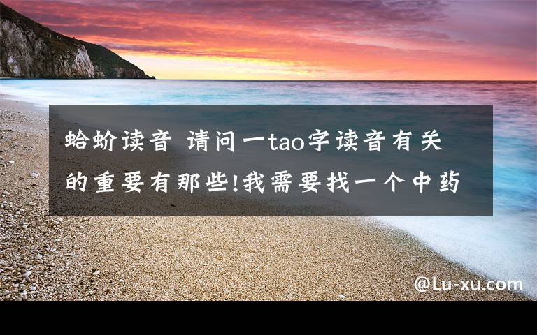 蛤蚧读音 请问一tao字读音有关的重要有那些!我需要找一个中药的名字,但是只知道大概好象是叫{mi tao}但是不知道具体的字,急