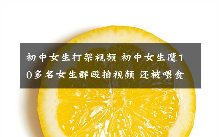 初中女生打架视频 初中女生遭10多名女生群殴拍视频 还被喂食"摇头丸"