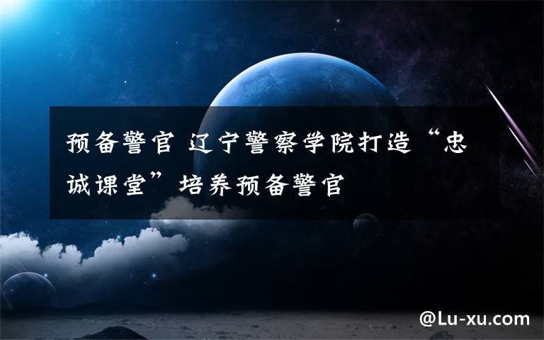 预备警官 辽宁警察学院打造“忠诚课堂”培养预备警官