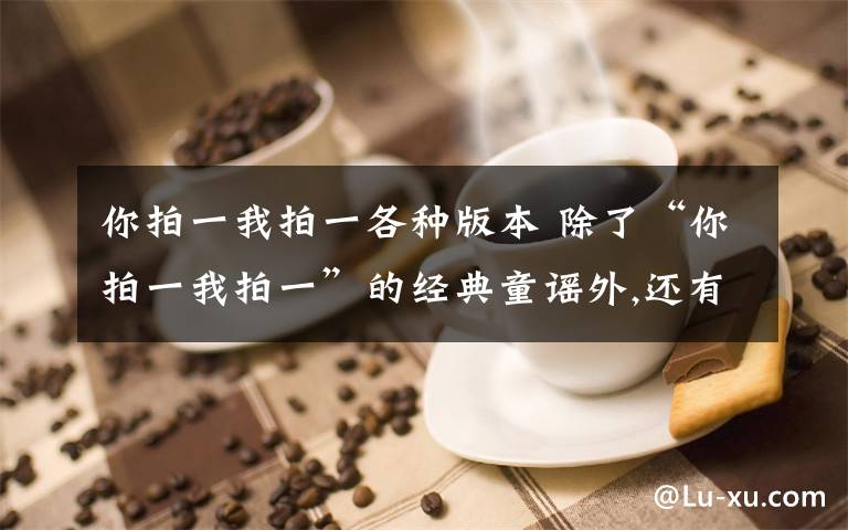 你拍一我拍一各种版本 除了“你拍一我拍一”的经典童谣外,还有什么较为经典的押韵的童谣?