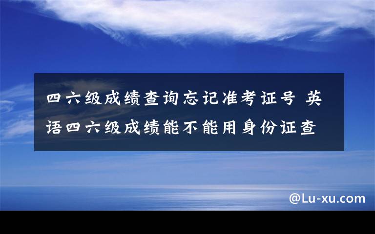 四六级成绩查询忘记准考证号 英语四六级成绩能不能用身份证查分 四六级准考证号忘了怎么办