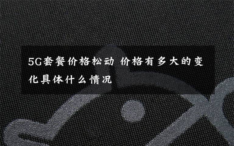 5G套餐价格松动 价格有多大的变化具体什么情况