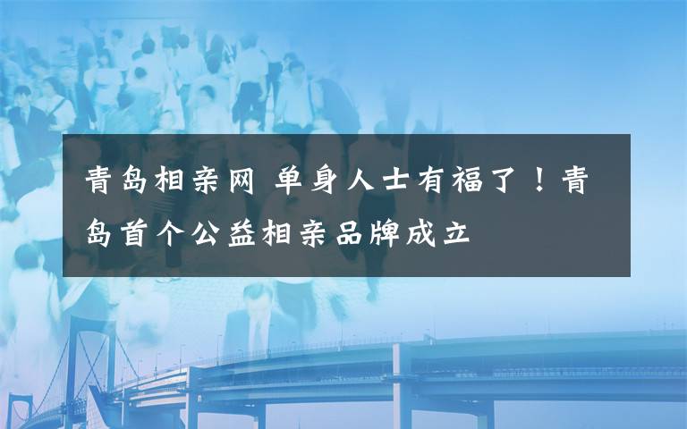 青岛相亲网 单身人士有福了!青岛首个公益相亲品牌成立