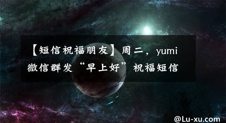 【短信祝福朋友】周二,yumi微信群发“早上好”祝福短信朋友3月最新版“早上好”问候。